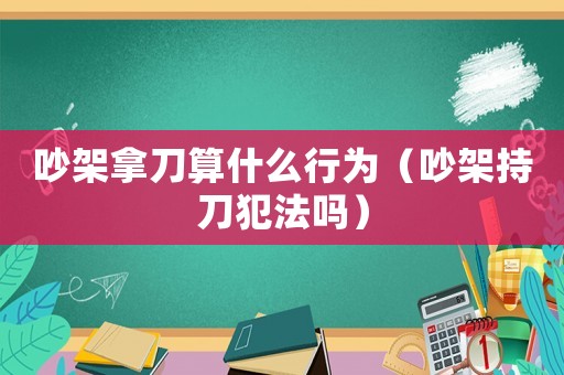 吵架拿刀算什么行為（吵架持刀犯法嗎）