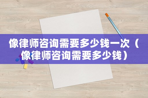像律師咨詢需要多少錢一次（像律師咨詢需要多少錢）
