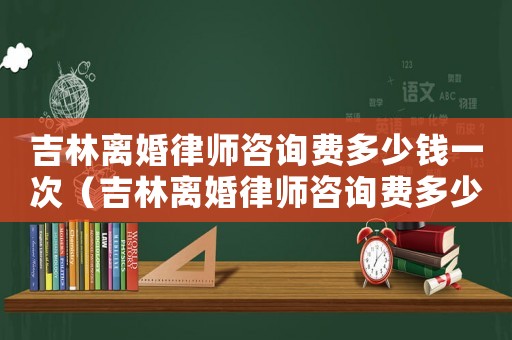 吉林離婚律師咨詢費(fèi)多少錢一次（吉林離婚律師咨詢費(fèi)多少）