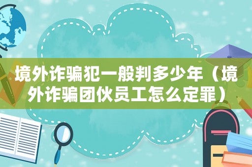 境外詐騙犯一般判多少年（境外詐騙團伙員工怎么定罪）