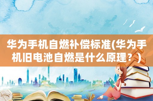 華為手機自燃補償標準(華為手機舊電池自燃是什么原理？)