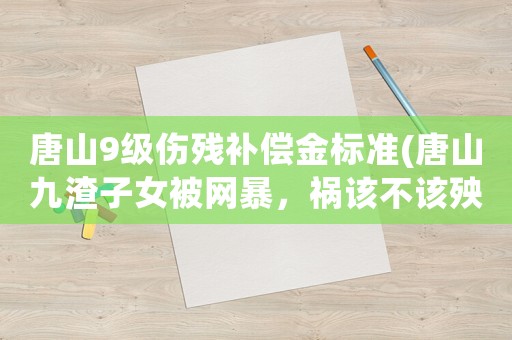 唐山9級傷殘補償金標準(唐山九渣子女被網(wǎng)暴，禍該不該殃及家人？)