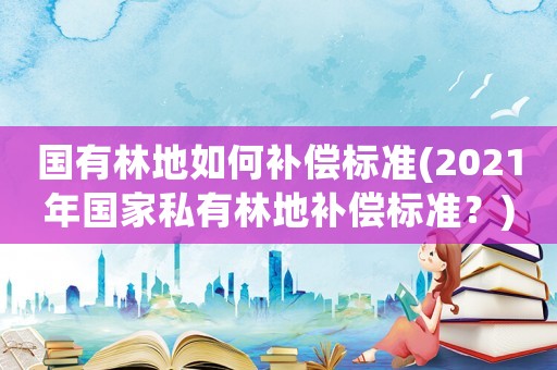 國有林地如何補償標準(2021年國家私有林地補償標準？)