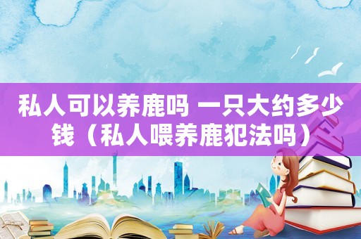 私人可以養(yǎng)鹿嗎 一只大約多少錢（私人喂養(yǎng)鹿犯法嗎）