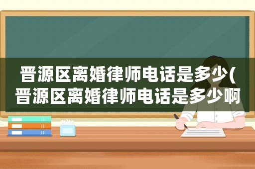 晉源區離婚律師電話是多少(晉源區離婚律師電話是多少啊)