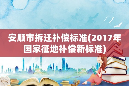 安順市拆遷補償標準(2017年國家征地補償新標準)