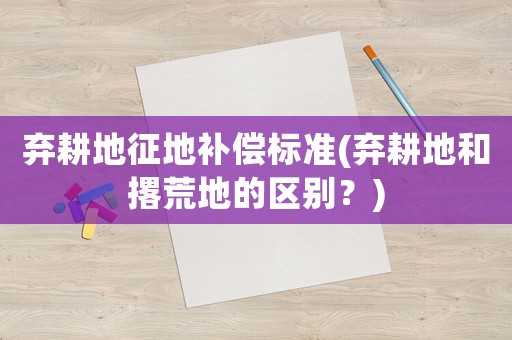 棄耕地征地補(bǔ)償標(biāo)準(zhǔn)(棄耕地和撂荒地的區(qū)別？)