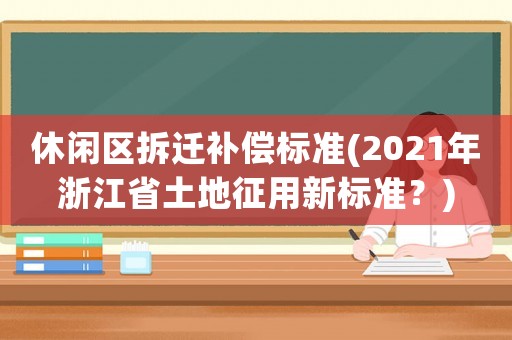 休閑區拆遷補償標準(2021年浙江省土地征用新標準？)