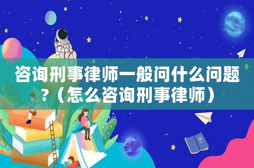 咨詢刑事律師一般問什么問題?（怎么咨詢刑事律師）