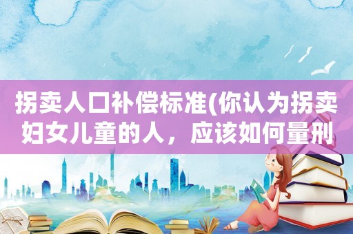 拐賣人口補償標準(你認為拐賣婦女兒童的人，應該如何量刑？)