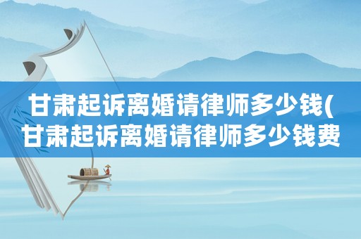 甘肅起訴離婚請律師多少錢(甘肅起訴離婚請律師多少錢費用)