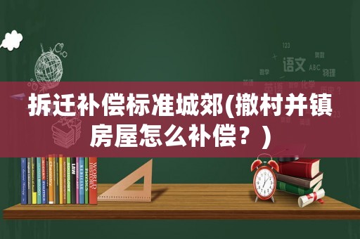 拆遷補償標準城郊(撤村并鎮房屋怎么補償？)