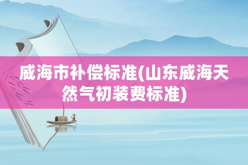 威海市補償標準(山東威海天然氣初裝費標準)