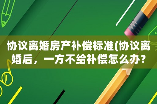 協議離婚房產補償標準(協議離婚后，一方不給補償怎么辦？)