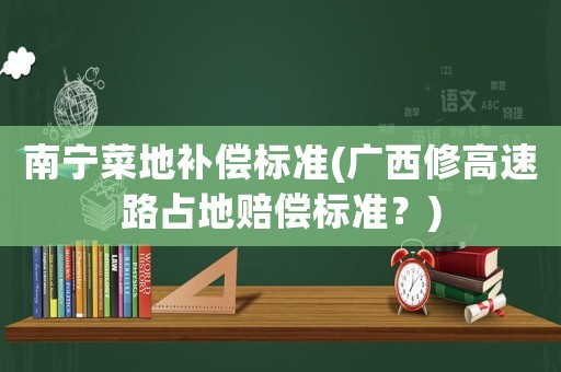 南寧菜地補償標準(廣西修高速路占地賠償標準？)