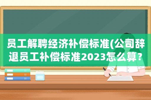 員工解聘經濟補償標準(公司辭退員工補償標準2023怎么算？)