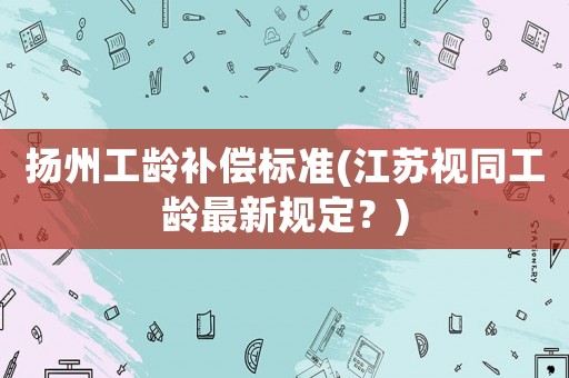 揚州工齡補償標準(江蘇視同工齡最新規定？)