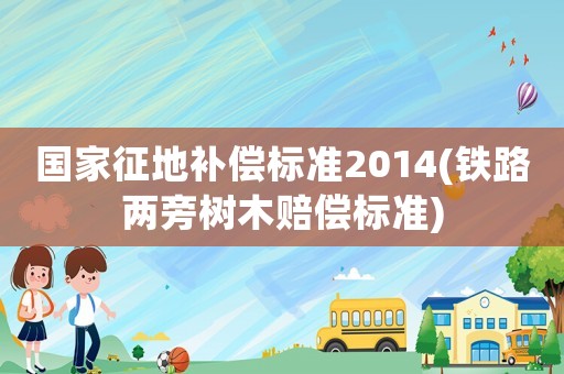 國家征地補償標準2014(鐵路兩旁樹木賠償標準)