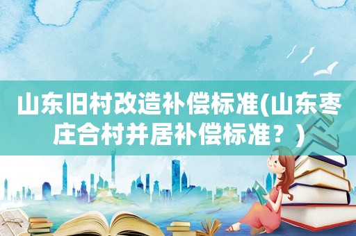 山東舊村改造補(bǔ)償標(biāo)準(zhǔn)(山東棗莊合村并居補(bǔ)償標(biāo)準(zhǔn)？)