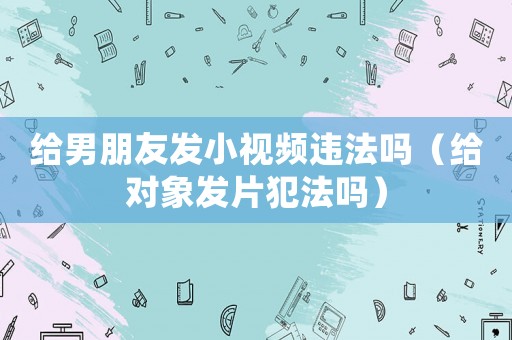 給男朋友發小視頻違法嗎（給對象發片犯法嗎）