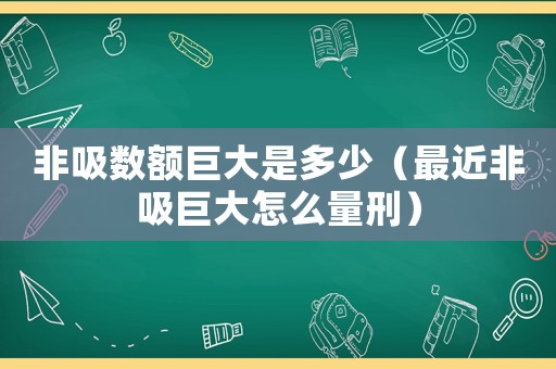 非吸數(shù)額巨大是多少（最近非吸巨大怎么量刑）