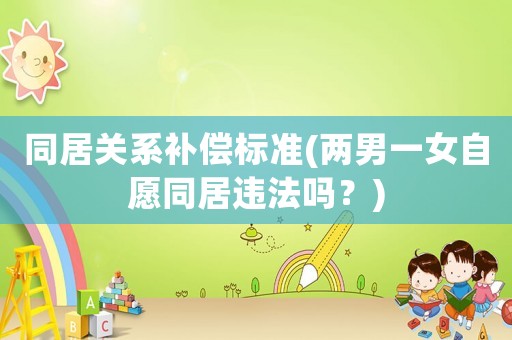 同居關(guān)系補(bǔ)償標(biāo)準(zhǔn)(兩男一女自愿同居違法嗎？)