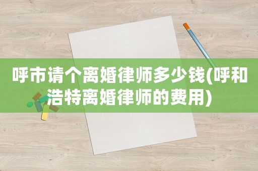 呼市請個離婚律師多少錢(呼和浩特離婚律師的費用)