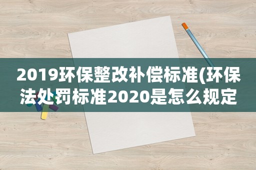 2019環(huán)保整改補(bǔ)償標(biāo)準(zhǔn)(環(huán)保法處罰標(biāo)準(zhǔn)2020是怎么規(guī)定的？)