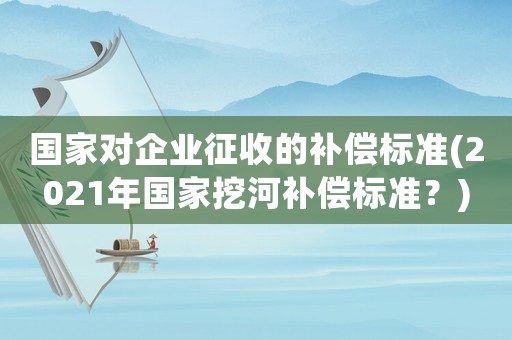 國(guó)家對(duì)企業(yè)征收的補(bǔ)償標(biāo)準(zhǔn)(2021年國(guó)家挖河補(bǔ)償標(biāo)準(zhǔn)？)