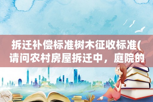 拆遷補償標準樹木征收標準(請問農村房屋拆遷中，庭院的景觀石（假山）和景觀樹如何補償？謝謝？)