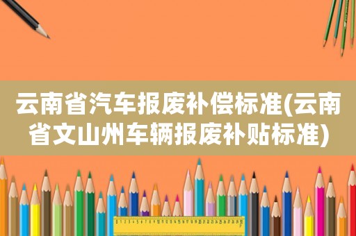 云南省汽車報廢補償標準(云南省文山州車輛報廢補貼標準)