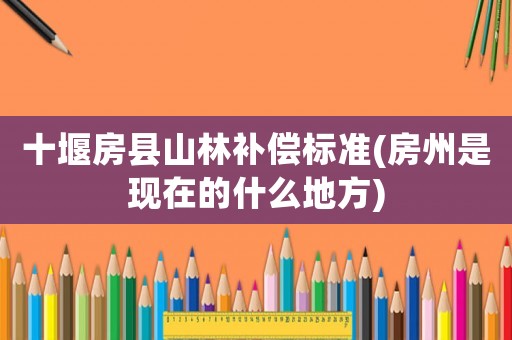 十堰房縣山林補償標準(房州是現在的什么地方)