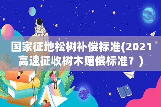 國家征地松樹補償標準(2021高速征收樹木賠償標準？)
