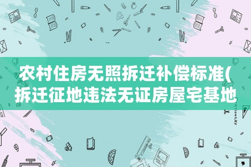 農村住房無照拆遷補償標準(拆遷征地違法無證房屋宅基地有補償嗎)