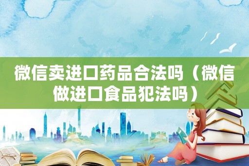 微信賣進口藥品合法嗎（微信做進口食品犯法嗎）