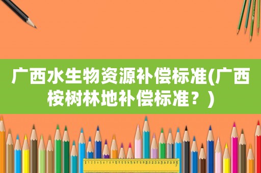 廣西水生物資源補償標準(廣西桉樹林地補償標準？)