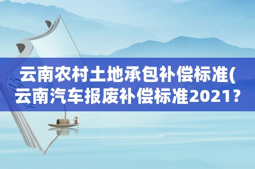 云南農村土地承包補償標準(云南汽車報廢補償標準2021？)