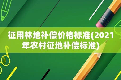 征用林地補償價格標準(2021年農村征地補償標準)