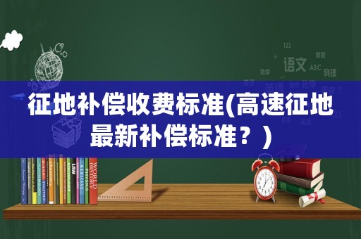 征地補(bǔ)償收費(fèi)標(biāo)準(zhǔn)(高速征地最新補(bǔ)償標(biāo)準(zhǔn)？)