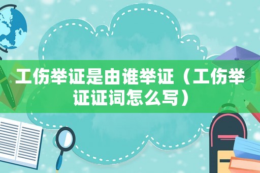 工傷舉證是由誰舉證（工傷舉證證詞怎么寫）