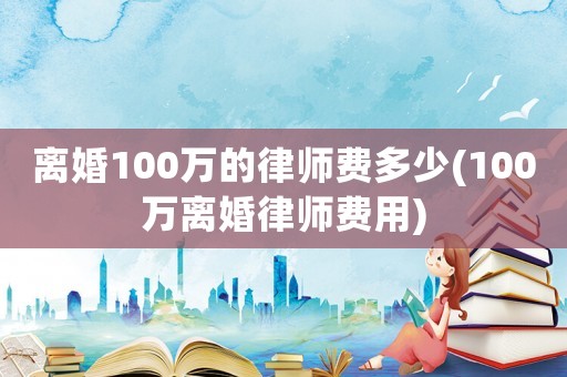 離婚100萬的律師費(fèi)多少(100萬離婚律師費(fèi)用)