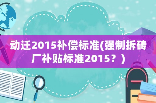 動遷2015補償標準(強制拆磚廠補貼標準2015？)