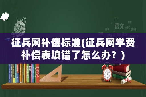 征兵網補償標準(征兵網學費補償表填錯了怎么辦？)