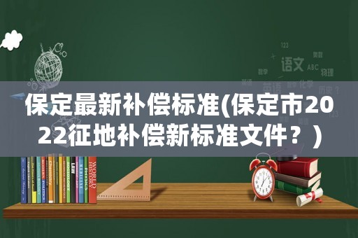 保定最新補償標準(保定市2022征地補償新標準文件？)