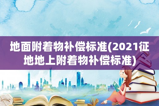 地面附著物補(bǔ)償標(biāo)準(zhǔn)(2021征地地上附著物補(bǔ)償標(biāo)準(zhǔn))