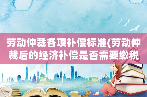 勞動仲裁各項補償標準(勞動仲裁后的經濟補償是否需要繳稅？)