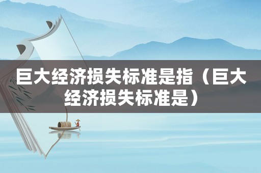 巨大經(jīng)濟損失標準是指（巨大經(jīng)濟損失標準是）