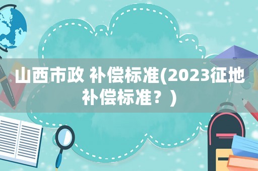 山西市政 補償標準(2023征地補償標準？)