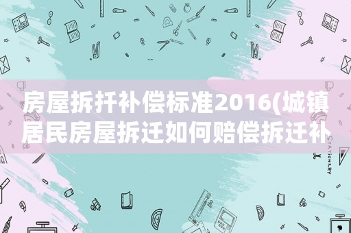 房屋拆扦補償標準2016(城鎮居民房屋拆遷如何賠償拆遷補償標準是多少補償項目有哪些)