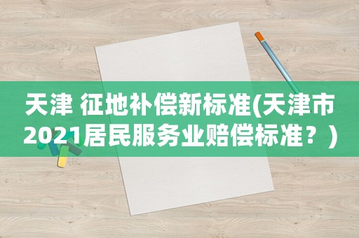 天津 征地補償新標準(天津市2021居民服務業賠償標準？)